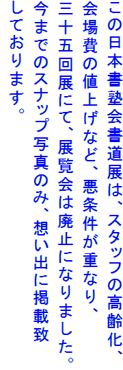 この日本書塾会書道展は、スタッフの高齢化、
会場費の値上げなど、悪条件が重なり、
三十五回展にて、展覧会は廃止になりました。
今までのスナップ写真のみ、想い出に掲載致
しております。